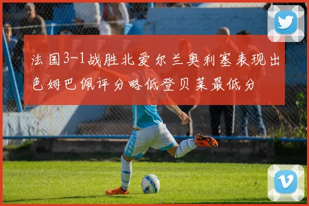 法国3-1战胜北爱尔兰奥利塞表现出色姆巴佩评分略低登贝莱最低分