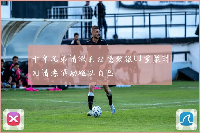 十年兄弟情深利拉德致敬CJ重聚时刻情感涌动难以自已