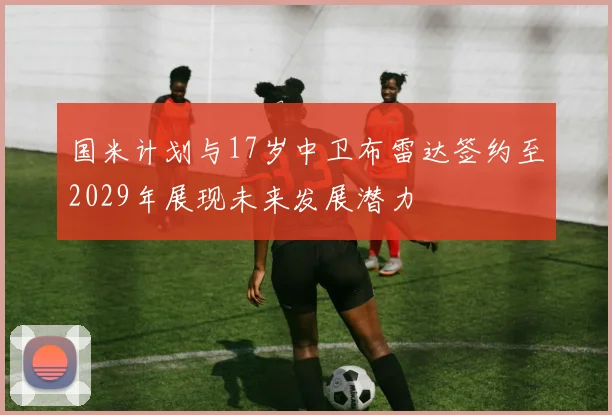 国米计划与17岁中卫布雷达签约至2029年展现未来发展潜力