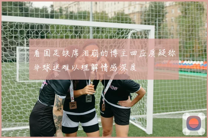 看国足缺席泪崩的博主回应质疑称非球迷难以理解情感深度