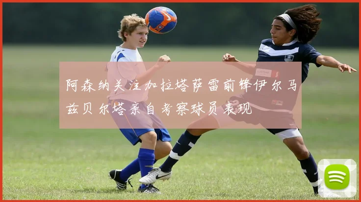 阿森纳关注加拉塔萨雷前锋伊尔马兹贝尔塔亲自考察球员表现