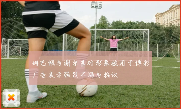 姆巴佩与谢尔基对形象被用于博彩广告表示强烈不满与抗议