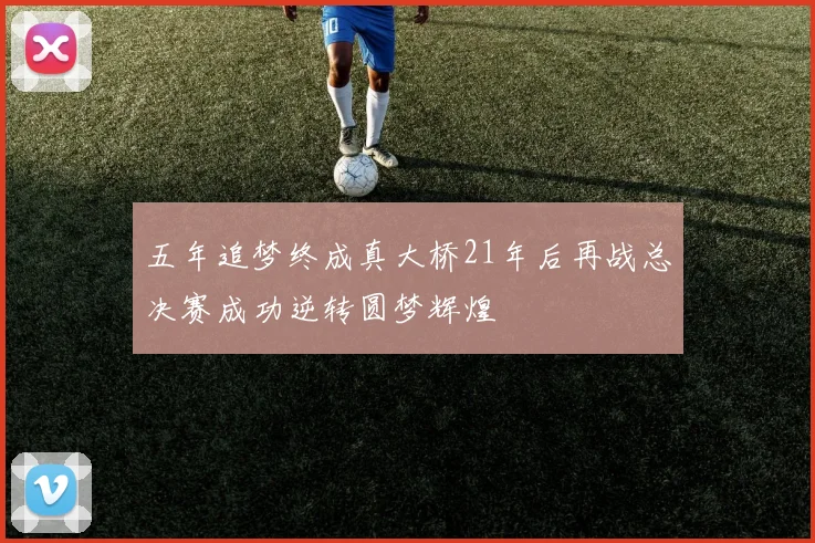 五年追梦终成真大桥21年后再战总决赛成功逆转圆梦辉煌