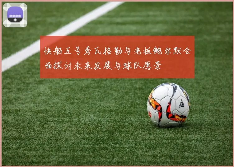 快船五号秀瓦格勒与老板鲍尔默会面探讨未来发展与球队愿景