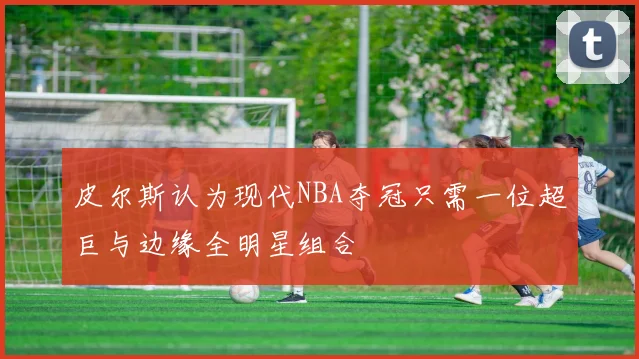 皮尔斯认为现代NBA夺冠只需一位超巨与边缘全明星组合