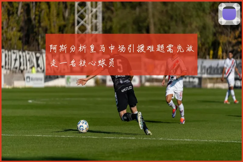 阿斯分析皇马中场引援难题需先放走一名核心球员
