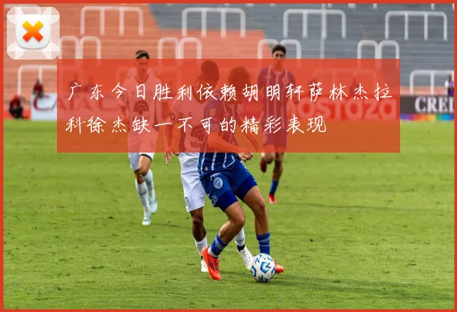 广东今日胜利依赖胡明轩萨林杰拉科徐杰缺一不可的精彩表现