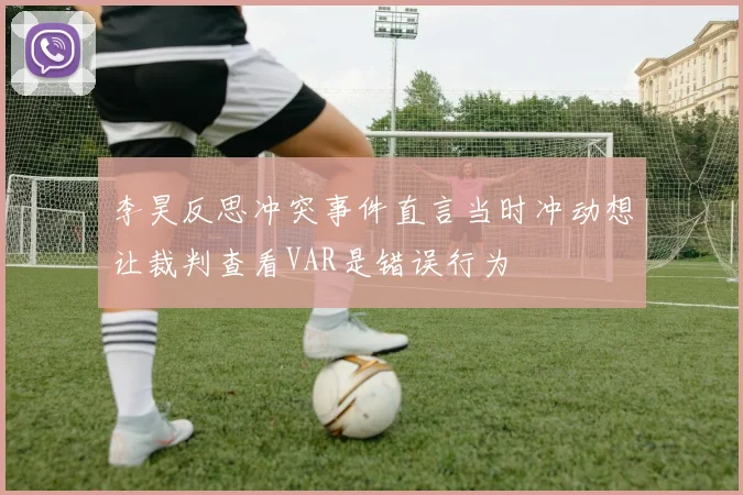 李昊反思冲突事件直言当时冲动想让裁判查看VAR是错误行为