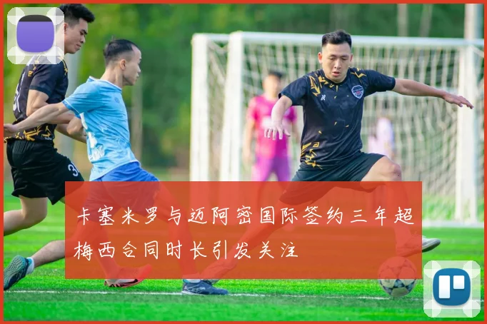 卡塞米罗与迈阿密国际签约三年超梅西合同时长引发关注