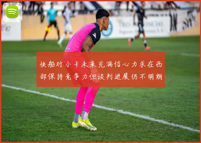 快船对小卡未来充满信心力求在西部保持竞争力但谈判进展仍不明朗
