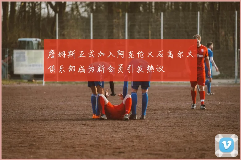 詹姆斯正式加入阿克伦火石高尔夫俱乐部成为新会员引发热议