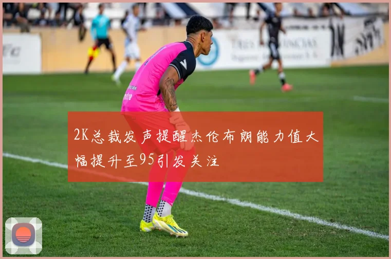 2K总裁发声提醒杰伦布朗能力值大幅提升至95引发关注