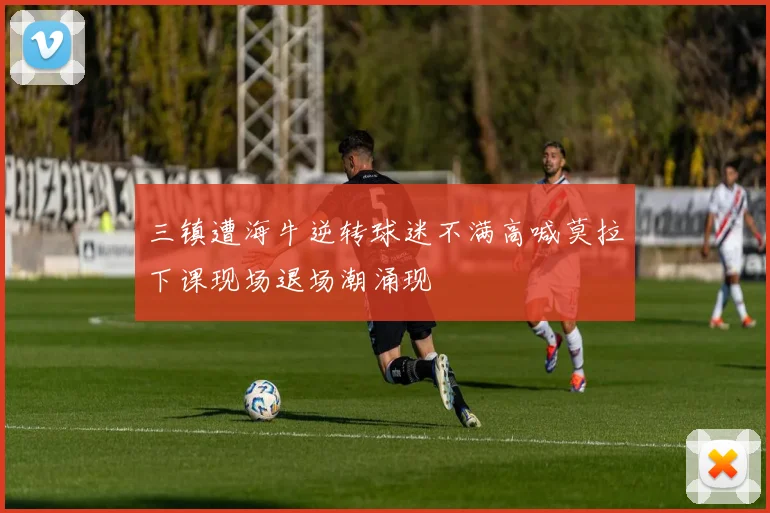 三镇遭海牛逆转球迷不满高喊莫拉下课现场退场潮涌现