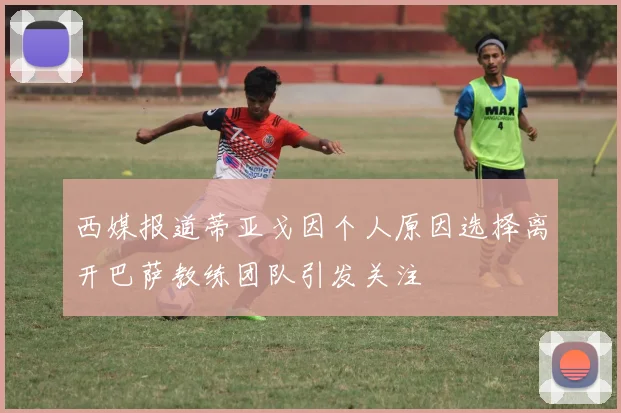 西媒报道蒂亚戈因个人原因选择离开巴萨教练团队引发关注