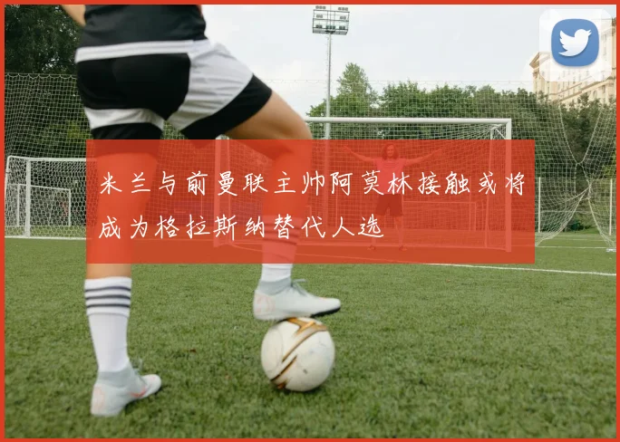 米兰与前曼联主帅阿莫林接触或将成为格拉斯纳替代人选