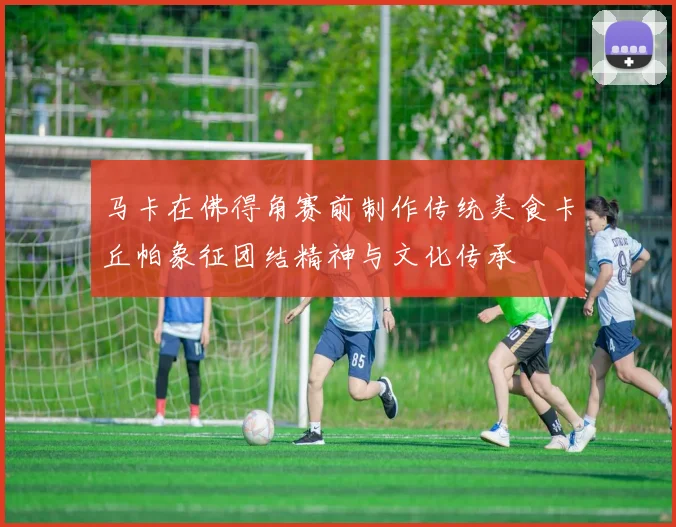 马卡在佛得角赛前制作传统美食卡丘帕象征团结精神与文化传承