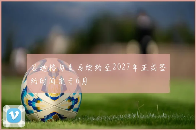 吕迪格与皇马续约至2027年正式签约时间定于6月