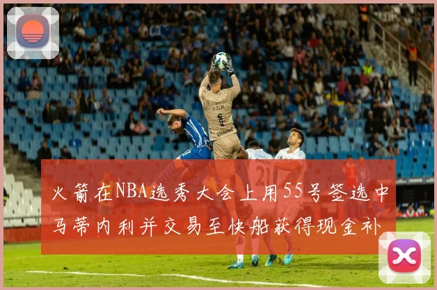 火箭在NBA选秀大会上用55号签选中马蒂内利并交易至快船获得现金补偿