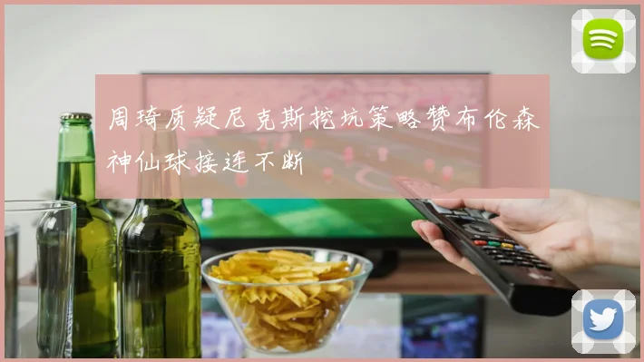 周琦质疑尼克斯挖坑策略赞布伦森神仙球接连不断