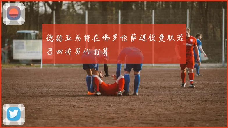 德赫亚或将在佛罗伦萨退役曼联若召回将另作打算