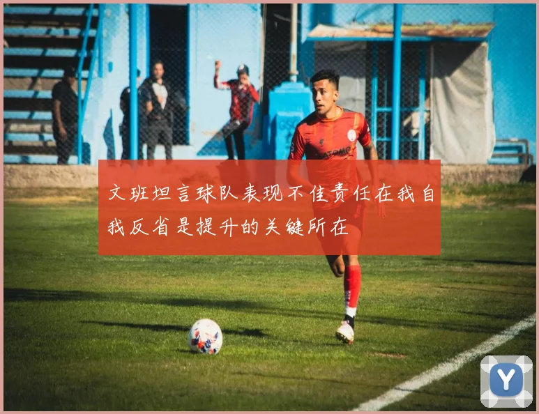 文班坦言球队表现不佳责任在我自我反省是提升的关键所在