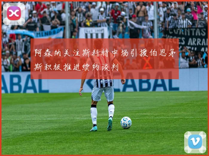 阿森纳关注斯科特中场引援伯恩茅斯积极推进续约谈判