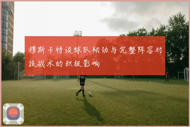 穆斯卡特谈球队韧劲与完整阵容对技战术的积极影响